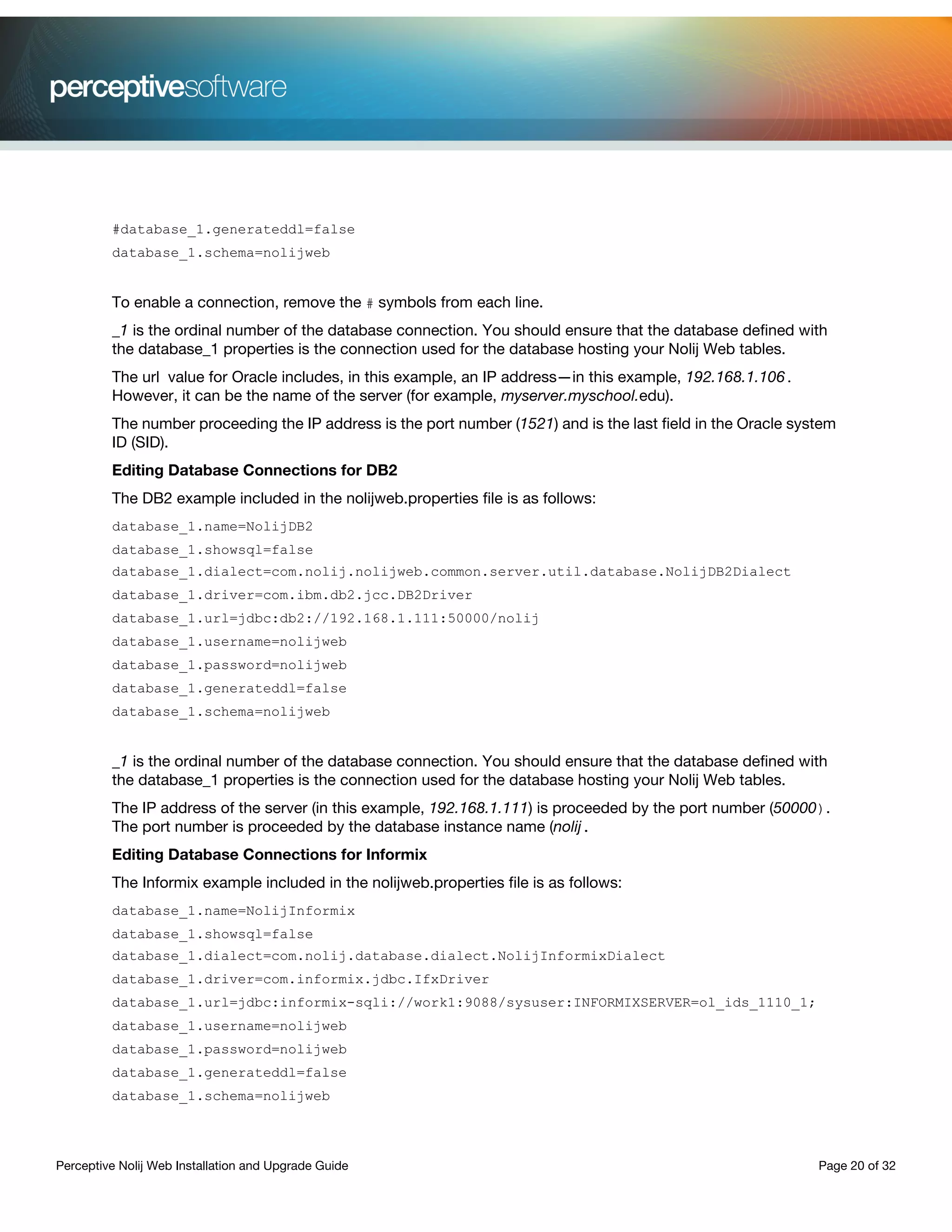 Perceptive Nolij Web Installation and Upgrade Guide Page 20 of 32
#database_1.generateddl=false
database_1.schema=nolijweb
To enable a connection, remove the # symbols from each line.
_1 is the ordinal number of the database connection. You should ensure that the database defined with
the database_1 properties is the connection used for the database hosting your Nolij Web tables.
The url value for Oracle includes, in this example, an IP address—in this example, 192.168.1.106.
However, it can be the name of the server (for example, myserver.myschool.edu).
The number proceeding the IP address is the port number (1521) and is the last field in the Oracle system
ID (SID).
Editing Database Connections for DB2
The DB2 example included in the nolijweb.properties file is as follows:
database_1.name=NolijDB2
database_1.showsql=false
database_1.dialect=com.nolij.nolijweb.common.server.util.database.NolijDB2Dialect
database_1.driver=com.ibm.db2.jcc.DB2Driver
database_1.url=jdbc:db2://192.168.1.111:50000/nolij
database_1.username=nolijweb
database_1.password=nolijweb
database_1.generateddl=false
database_1.schema=nolijweb
_1 is the ordinal number of the database connection. You should ensure that the database defined with
the database_1 properties is the connection used for the database hosting your Nolij Web tables.
The IP address of the server (in this example, 192.168.1.111) is proceeded by the port number (50000).
The port number is proceeded by the database instance name (nolij.
Editing Database Connections for Informix
The Informix example included in the nolijweb.properties file is as follows:
database_1.name=NolijInformix
database_1.showsql=false
database_1.dialect=com.nolij.database.dialect.NolijInformixDialect
database_1.driver=com.informix.jdbc.IfxDriver
database_1.url=jdbc:informix-sqli://work1:9088/sysuser:INFORMIXSERVER=ol_ids_1110_1;
database_1.username=nolijweb
database_1.password=nolijweb
database_1.generateddl=false
database_1.schema=nolijweb
 