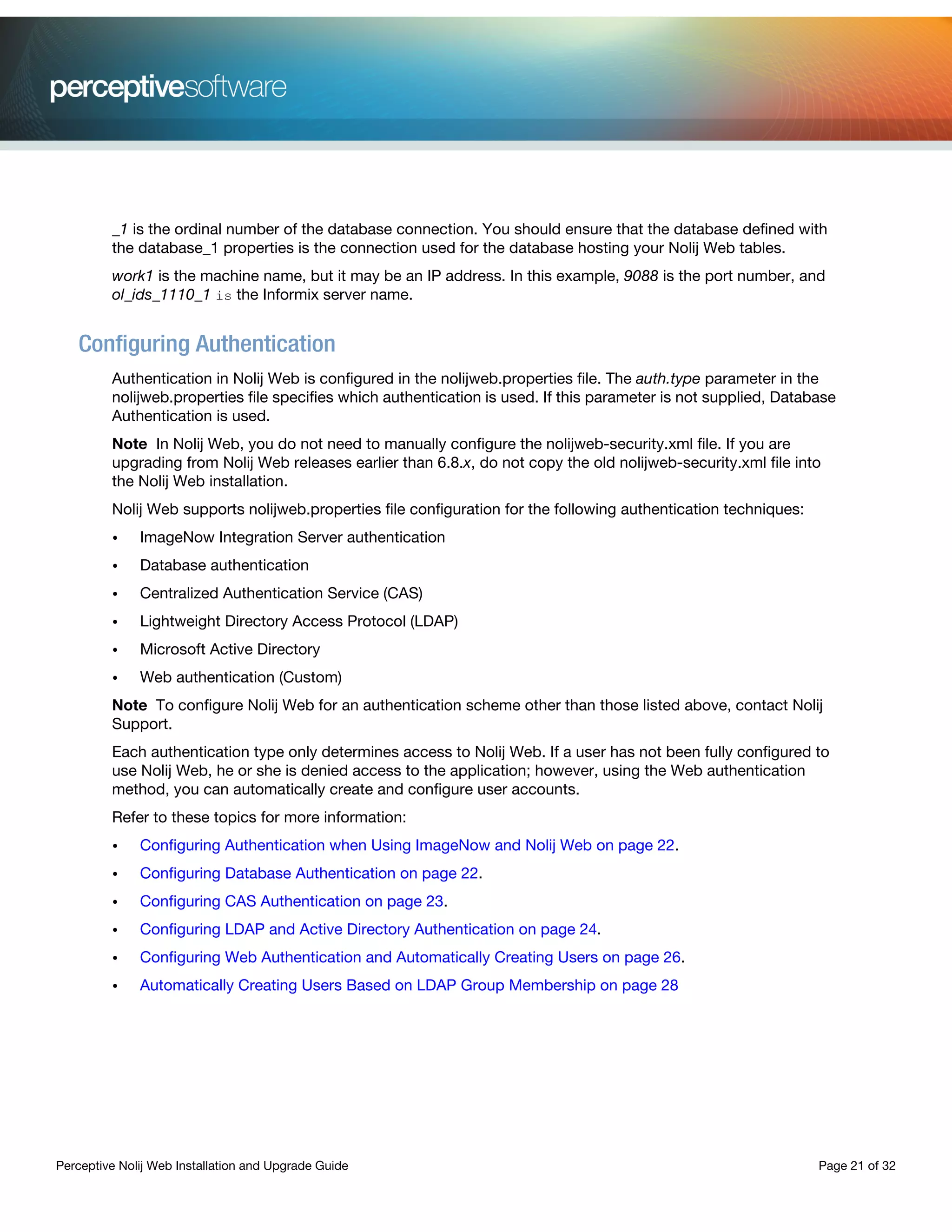 Perceptive Nolij Web Installation and Upgrade Guide Page 21 of 32
_1 is the ordinal number of the database connection. You should ensure that the database defined with
the database_1 properties is the connection used for the database hosting your Nolij Web tables.
work1 is the machine name, but it may be an IP address. In this example, 9088 is the port number, and
ol_ids_1110_1 is the Informix server name.
Configuring Authentication
Authentication in Nolij Web is configured in the nolijweb.properties file. The auth.type parameter in the
nolijweb.properties file specifies which authentication is used. If this parameter is not supplied, Database
Authentication is used.
Note In Nolij Web, you do not need to manually configure the nolijweb-security.xml file. If you are
upgrading from Nolij Web releases earlier than 6.8.x, do not copy the old nolijweb-security.xml file into
the Nolij Web installation.
Nolij Web supports nolijweb.properties file configuration for the following authentication techniques:
• ImageNow Integration Server authentication
• Database authentication
• Centralized Authentication Service (CAS)
• Lightweight Directory Access Protocol (LDAP)
• Microsoft Active Directory
• Web authentication (Custom)
Note To configure Nolij Web for an authentication scheme other than those listed above, contact Nolij
Support.
Each authentication type only determines access to Nolij Web. If a user has not been fully configured to
use Nolij Web, he or she is denied access to the application; however, using the Web authentication
method, you can automatically create and configure user accounts.
Refer to these topics for more information:
• Configuring Authentication when Using ImageNow and Nolij Web on page 22.
• Configuring Database Authentication on page 22.
• Configuring CAS Authentication on page 23.
• Configuring LDAP and Active Directory Authentication on page 24.
• Configuring Web Authentication and Automatically Creating Users on page 26.
• Automatically Creating Users Based on LDAP Group Membership on page 28
 