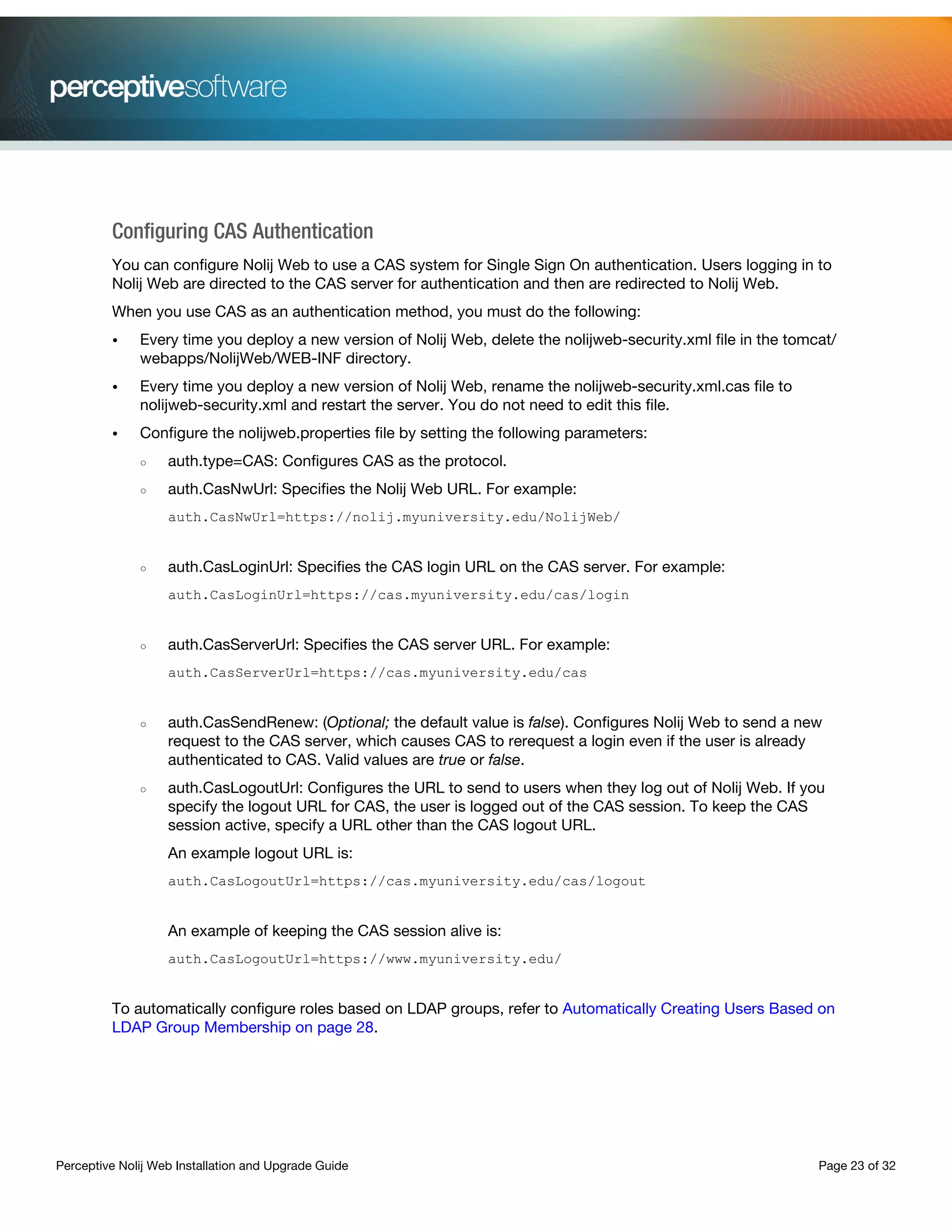 Perceptive Nolij Web Installation and Upgrade Guide Page 23 of 32
Configuring CAS Authentication
You can configure Nolij Web to use a CAS system for Single Sign On authentication. Users logging in to
Nolij Web are directed to the CAS server for authentication and then are redirected to Nolij Web.
When you use CAS as an authentication method, you must do the following:
• Every time you deploy a new version of Nolij Web, delete the nolijweb-security.xml file in the tomcat/
webapps/NolijWeb/WEB-INF directory.
• Every time you deploy a new version of Nolij Web, rename the nolijweb-security.xml.cas file to
nolijweb-security.xml and restart the server. You do not need to edit this file.
• Configure the nolijweb.properties file by setting the following parameters:
○ auth.type=CAS: Configures CAS as the protocol.
○ auth.CasNwUrl: Specifies the Nolij Web URL. For example:
auth.CasNwUrl=https://nolij.myuniversity.edu/NolijWeb/
○ auth.CasLoginUrl: Specifies the CAS login URL on the CAS server. For example:
auth.CasLoginUrl=https://cas.myuniversity.edu/cas/login
○ auth.CasServerUrl: Specifies the CAS server URL. For example:
auth.CasServerUrl=https://cas.myuniversity.edu/cas
○ auth.CasSendRenew: (Optional; the default value is false). Configures Nolij Web to send a new
request to the CAS server, which causes CAS to rerequest a login even if the user is already
authenticated to CAS. Valid values are true or false.
○ auth.CasLogoutUrl: Configures the URL to send to users when they log out of Nolij Web. If you
specify the logout URL for CAS, the user is logged out of the CAS session. To keep the CAS
session active, specify a URL other than the CAS logout URL.
An example logout URL is:
auth.CasLogoutUrl=https://cas.myuniversity.edu/cas/logout
An example of keeping the CAS session alive is:
auth.CasLogoutUrl=https://www.myuniversity.edu/
To automatically configure roles based on LDAP groups, refer to Automatically Creating Users Based on
LDAP Group Membership on page 28.
 