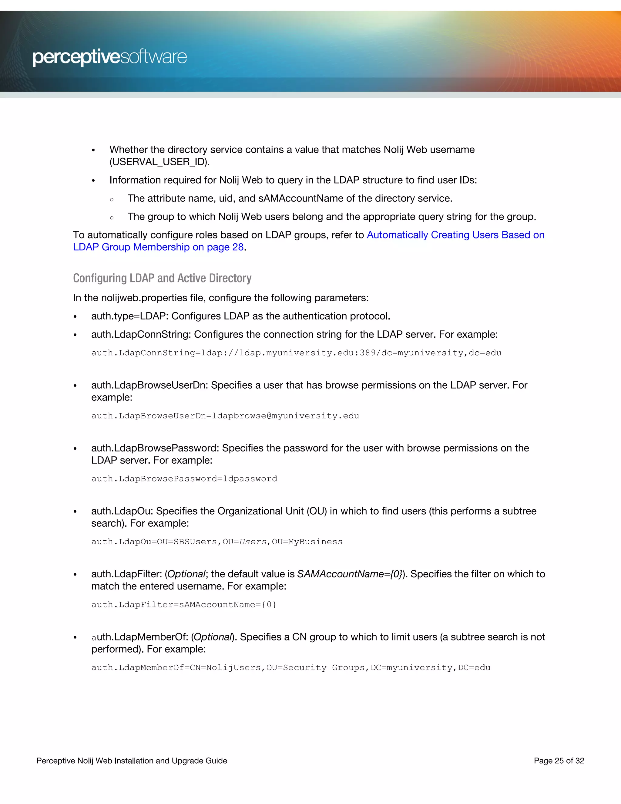 Perceptive Nolij Web Installation and Upgrade Guide Page 25 of 32
• Whether the directory service contains a value that matches Nolij Web username
(USERVAL_USER_ID).
• Information required for Nolij Web to query in the LDAP structure to find user IDs:
○ The attribute name, uid, and sAMAccountName of the directory service.
○ The group to which Nolij Web users belong and the appropriate query string for the group.
To automatically configure roles based on LDAP groups, refer to Automatically Creating Users Based on
LDAP Group Membership on page 28.
Configuring LDAP and Active Directory
In the nolijweb.properties file, configure the following parameters:
• auth.type=LDAP: Configures LDAP as the authentication protocol.
• auth.LdapConnString: Configures the connection string for the LDAP server. For example:
auth.LdapConnString=ldap://ldap.myuniversity.edu:389/dc=myuniversity,dc=edu
• auth.LdapBrowseUserDn: Specifies a user that has browse permissions on the LDAP server. For
example:
auth.LdapBrowseUserDn=ldapbrowse@myuniversity.edu
• auth.LdapBrowsePassword: Specifies the password for the user with browse permissions on the
LDAP server. For example:
auth.LdapBrowsePassword=ldpassword
• auth.LdapOu: Specifies the Organizational Unit (OU) in which to find users (this performs a subtree
search). For example:
auth.LdapOu=OU=SBSUsers,OU=Users,OU=MyBusiness
• auth.LdapFilter: (Optional; the default value is SAMAccountName={0}). Specifies the filter on which to
match the entered username. For example:
auth.LdapFilter=sAMAccountName={0}
• auth.LdapMemberOf: (Optional). Specifies a CN group to which to limit users (a subtree search is not
performed). For example:
auth.LdapMemberOf=CN=NolijUsers,OU=Security Groups,DC=myuniversity,DC=edu
 
