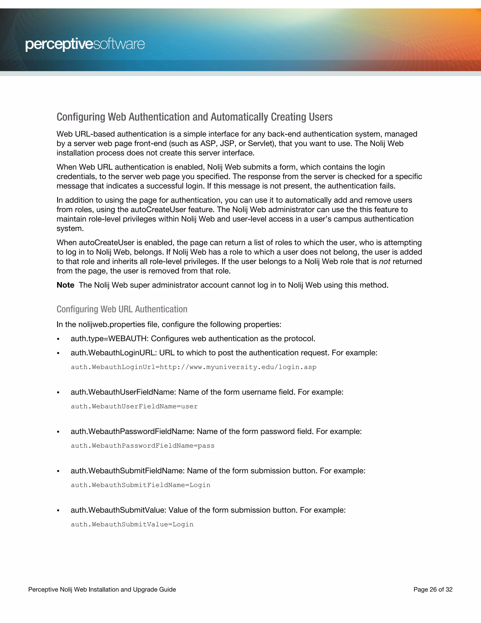 Perceptive Nolij Web Installation and Upgrade Guide Page 26 of 32
Configuring Web Authentication and Automatically Creating Users
Web URL-based authentication is a simple interface for any back-end authentication system, managed
by a server web page front-end (such as ASP, JSP, or Servlet), that you want to use. The Nolij Web
installation process does not create this server interface.
When Web URL authentication is enabled, Nolij Web submits a form, which contains the login
credentials, to the server web page you specified. The response from the server is checked for a specific
message that indicates a successful login. If this message is not present, the authentication fails.
In addition to using the page for authentication, you can use it to automatically add and remove users
from roles, using the autoCreateUser feature. The Nolij Web administrator can use the this feature to
maintain role-level privileges within Nolij Web and user-level access in a user’s campus authentication
system.
When autoCreateUser is enabled, the page can return a list of roles to which the user, who is attempting
to log in to Nolij Web, belongs. If Nolij Web has a role to which a user does not belong, the user is added
to that role and inherits all role-level privileges. If the user belongs to a Nolij Web role that is not returned
from the page, the user is removed from that role.
Note The Nolij Web super administrator account cannot log in to Nolij Web using this method.
Configuring Web URL Authentication
In the nolijweb.properties file, configure the following properties:
• auth.type=WEBAUTH: Configures web authentication as the protocol.
• auth.WebauthLoginURL: URL to which to post the authentication request. For example:
auth.WebauthLoginUrl=http://www.myuniversity.edu/login.asp
• auth.WebauthUserFieldName: Name of the form username field. For example:
auth.WebauthUserFieldName=user
• auth.WebauthPasswordFieldName: Name of the form password field. For example:
auth.WebauthPasswordFieldName=pass
• auth.WebauthSubmitFieldName: Name of the form submission button. For example:
auth.WebauthSubmitFieldName=Login
• auth.WebauthSubmitValue: Value of the form submission button. For example:
auth.WebauthSubmitValue=Login
 