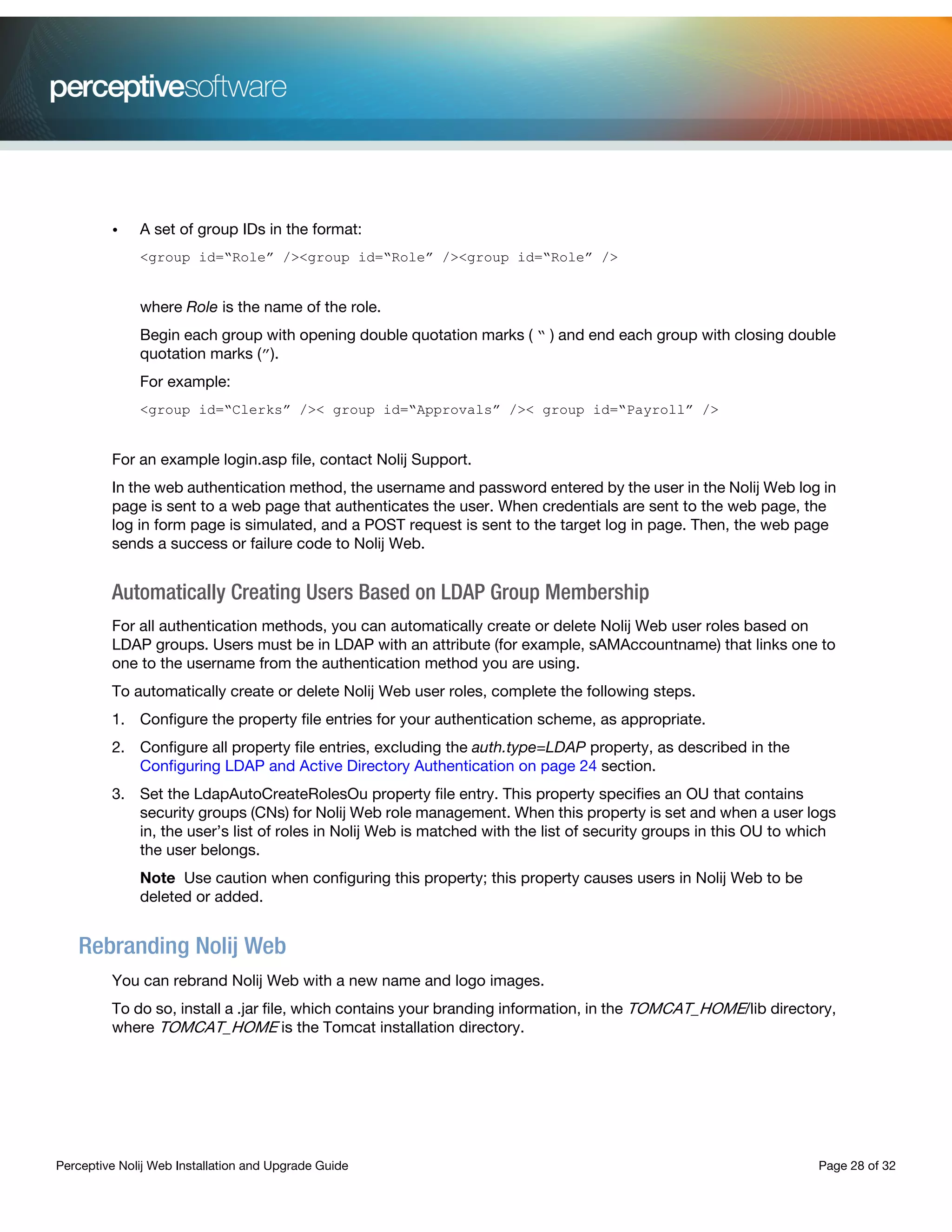 Perceptive Nolij Web Installation and Upgrade Guide Page 28 of 32
• A set of group IDs in the format:
<group id=“Role” /><group id=“Role” /><group id=“Role” />
where Role is the name of the role.
Begin each group with opening double quotation marks ( “ ) and end each group with closing double
quotation marks (”).
For example:
<group id=“Clerks” />< group id=“Approvals” />< group id=“Payroll” />
For an example login.asp file, contact Nolij Support.
In the web authentication method, the username and password entered by the user in the Nolij Web log in
page is sent to a web page that authenticates the user. When credentials are sent to the web page, the
log in form page is simulated, and a POST request is sent to the target log in page. Then, the web page
sends a success or failure code to Nolij Web.
Automatically Creating Users Based on LDAP Group Membership
For all authentication methods, you can automatically create or delete Nolij Web user roles based on
LDAP groups. Users must be in LDAP with an attribute (for example, sAMAccountname) that links one to
one to the username from the authentication method you are using.
To automatically create or delete Nolij Web user roles, complete the following steps.
1. Configure the property file entries for your authentication scheme, as appropriate.
2. Configure all property file entries, excluding the auth.type=LDAP property, as described in the
Configuring LDAP and Active Directory Authentication on page 24 section.
3. Set the LdapAutoCreateRolesOu property file entry. This property specifies an OU that contains
security groups (CNs) for Nolij Web role management. When this property is set and when a user logs
in, the user’s list of roles in Nolij Web is matched with the list of security groups in this OU to which
the user belongs.
Note Use caution when configuring this property; this property causes users in Nolij Web to be
deleted or added.
Rebranding Nolij Web
You can rebrand Nolij Web with a new name and logo images.
To do so, install a .jar file, which contains your branding information, in the TOMCAT_HOME/lib directory,
where TOMCAT_HOME is the Tomcat installation directory.
 