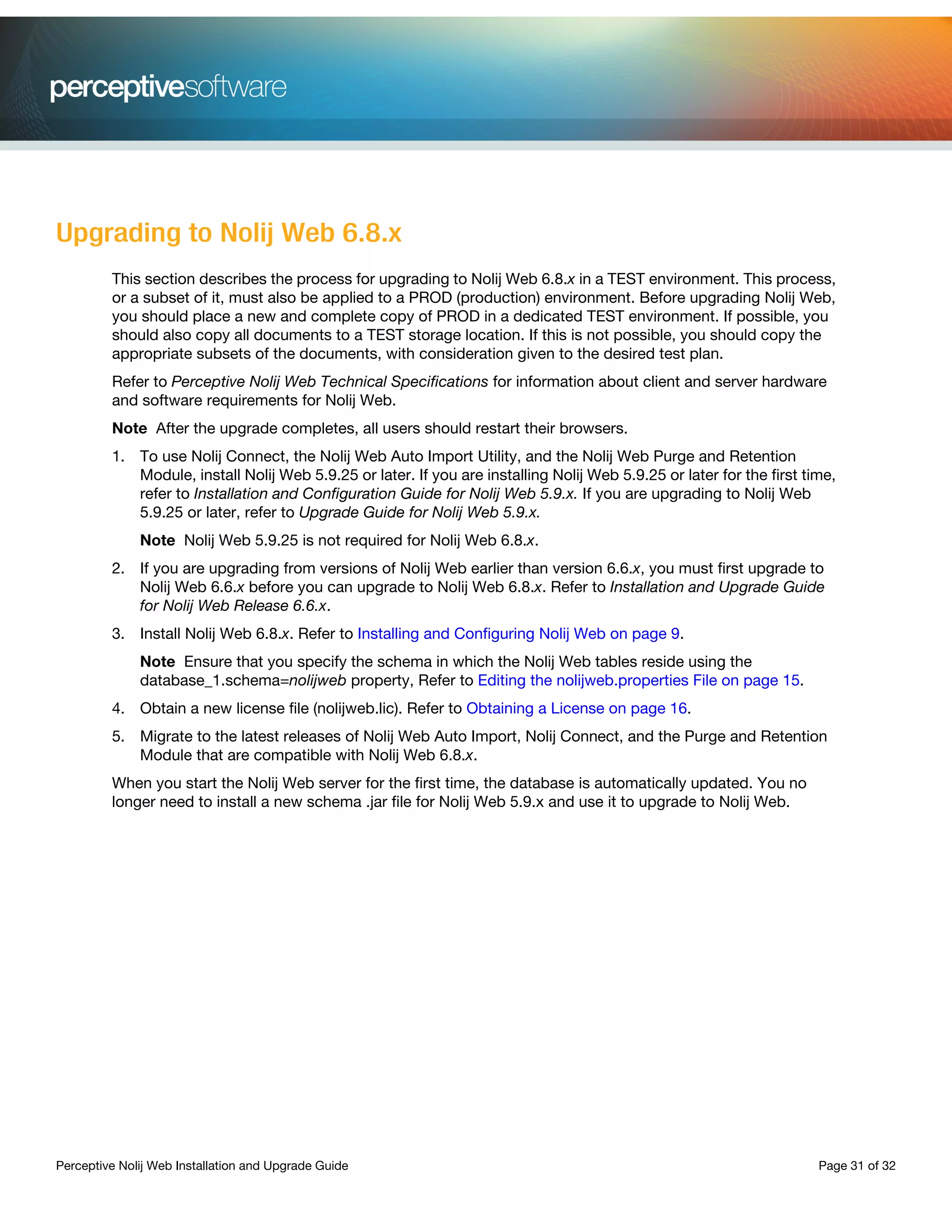 Perceptive Nolij Web Installation and Upgrade Guide Page 31 of 32
Upgrading to Nolij Web 6.8.x
This section describes the process for upgrading to Nolij Web 6.8.x in a TEST environment. This process,
or a subset of it, must also be applied to a PROD (production) environment. Before upgrading Nolij Web,
you should place a new and complete copy of PROD in a dedicated TEST environment. If possible, you
should also copy all documents to a TEST storage location. If this is not possible, you should copy the
appropriate subsets of the documents, with consideration given to the desired test plan.
Refer to Perceptive Nolij Web Technical Specifications for information about client and server hardware
and software requirements for Nolij Web.
Note After the upgrade completes, all users should restart their browsers.
1. To use Nolij Connect, the Nolij Web Auto Import Utility, and the Nolij Web Purge and Retention
Module, install Nolij Web 5.9.25 or later. If you are installing Nolij Web 5.9.25 or later for the first time,
refer to Installation and Configuration Guide for Nolij Web 5.9.x. If you are upgrading to Nolij Web
5.9.25 or later, refer to Upgrade Guide for Nolij Web 5.9.x.
Note Nolij Web 5.9.25 is not required for Nolij Web 6.8.x.
2. If you are upgrading from versions of Nolij Web earlier than version 6.6.x, you must first upgrade to
Nolij Web 6.6.x before you can upgrade to Nolij Web 6.8.x. Refer to Installation and Upgrade Guide
for Nolij Web Release 6.6.x.
3. Install Nolij Web 6.8.x. Refer to Installing and Configuring Nolij Web on page 9.
Note Ensure that you specify the schema in which the Nolij Web tables reside using the
database_1.schema=nolijweb property, Refer to Editing the nolijweb.properties File on page 15.
4. Obtain a new license file (nolijweb.lic). Refer to Obtaining a License on page 16.
5. Migrate to the latest releases of Nolij Web Auto Import, Nolij Connect, and the Purge and Retention
Module that are compatible with Nolij Web 6.8.x.
When you start the Nolij Web server for the first time, the database is automatically updated. You no
longer need to install a new schema .jar file for Nolij Web 5.9.x and use it to upgrade to Nolij Web.
 