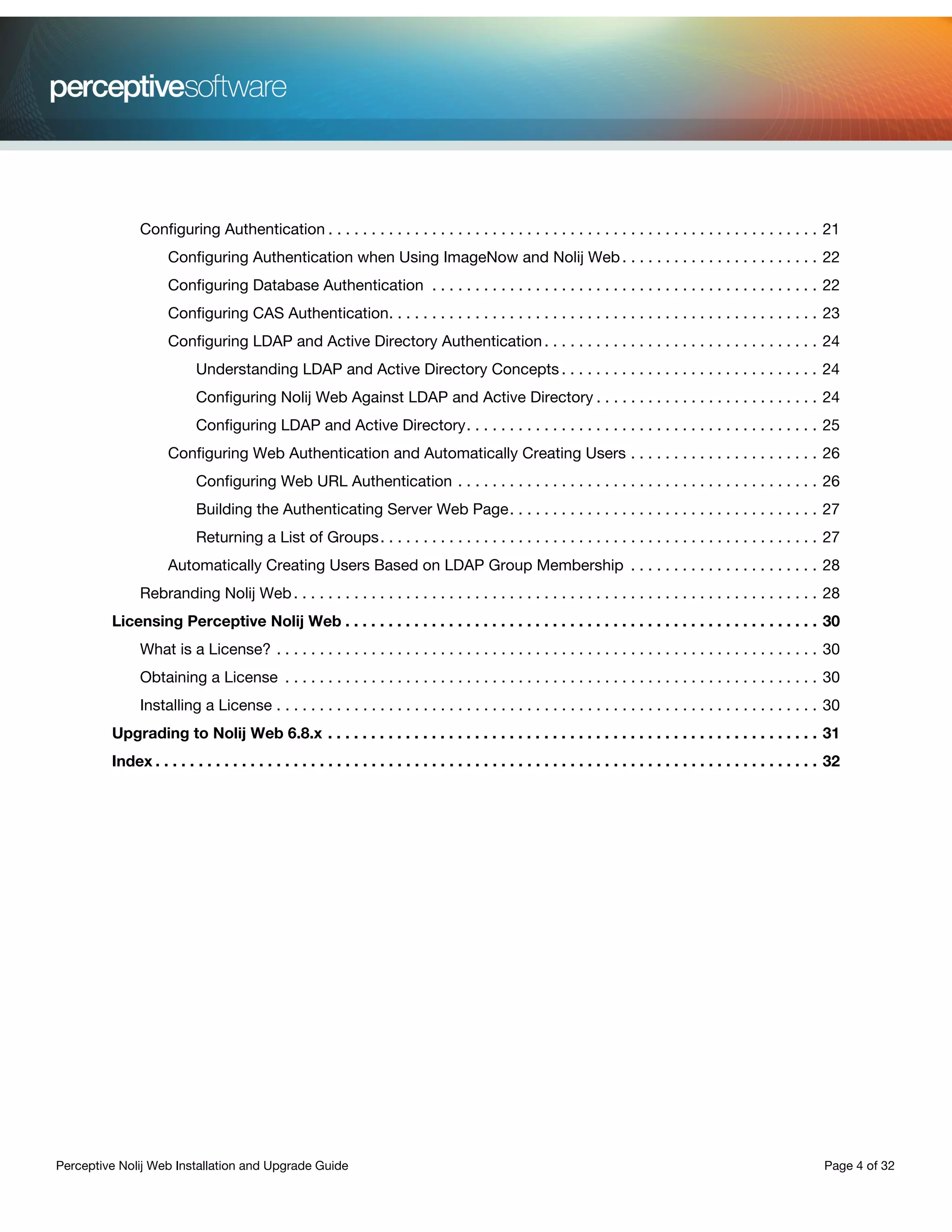 Perceptive Nolij Web Installation and Upgrade Guide Page 4 of 32
Configuring Authentication . . . . . . . . . . . . . . . . . . . . . . . . . . . . . . . . . . . . . . . . . . . . . . . . . . . . . . . . . 21
Configuring Authentication when Using ImageNow and Nolij Web. . . . . . . . . . . . . . . . . . . . . . . 22
Configuring Database Authentication . . . . . . . . . . . . . . . . . . . . . . . . . . . . . . . . . . . . . . . . . . . . . 22
Configuring CAS Authentication. . . . . . . . . . . . . . . . . . . . . . . . . . . . . . . . . . . . . . . . . . . . . . . . . . 23
Configuring LDAP and Active Directory Authentication. . . . . . . . . . . . . . . . . . . . . . . . . . . . . . . . 24
Understanding LDAP and Active Directory Concepts . . . . . . . . . . . . . . . . . . . . . . . . . . . . . . 24
Configuring Nolij Web Against LDAP and Active Directory . . . . . . . . . . . . . . . . . . . . . . . . . . 24
Configuring LDAP and Active Directory. . . . . . . . . . . . . . . . . . . . . . . . . . . . . . . . . . . . . . . . . 25
Configuring Web Authentication and Automatically Creating Users . . . . . . . . . . . . . . . . . . . . . . 26
Configuring Web URL Authentication . . . . . . . . . . . . . . . . . . . . . . . . . . . . . . . . . . . . . . . . . . 26
Building the Authenticating Server Web Page. . . . . . . . . . . . . . . . . . . . . . . . . . . . . . . . . . . . 27
Returning a List of Groups. . . . . . . . . . . . . . . . . . . . . . . . . . . . . . . . . . . . . . . . . . . . . . . . . . . 27
Automatically Creating Users Based on LDAP Group Membership . . . . . . . . . . . . . . . . . . . . . . 28
Rebranding Nolij Web. . . . . . . . . . . . . . . . . . . . . . . . . . . . . . . . . . . . . . . . . . . . . . . . . . . . . . . . . . . . . 28
Licensing Perceptive Nolij Web . . . . . . . . . . . . . . . . . . . . . . . . . . . . . . . . . . . . . . . . . . . . . . . . . . . . . . . 30
What is a License? . . . . . . . . . . . . . . . . . . . . . . . . . . . . . . . . . . . . . . . . . . . . . . . . . . . . . . . . . . . . . . . 30
Obtaining a License . . . . . . . . . . . . . . . . . . . . . . . . . . . . . . . . . . . . . . . . . . . . . . . . . . . . . . . . . . . . . . 30
Installing a License . . . . . . . . . . . . . . . . . . . . . . . . . . . . . . . . . . . . . . . . . . . . . . . . . . . . . . . . . . . . . . . 30
Upgrading to Nolij Web 6.8.x . . . . . . . . . . . . . . . . . . . . . . . . . . . . . . . . . . . . . . . . . . . . . . . . . . . . . . . . . 31
Index . . . . . . . . . . . . . . . . . . . . . . . . . . . . . . . . . . . . . . . . . . . . . . . . . . . . . . . . . . . . . . . . . . . . . . . . . . . . . 32
 