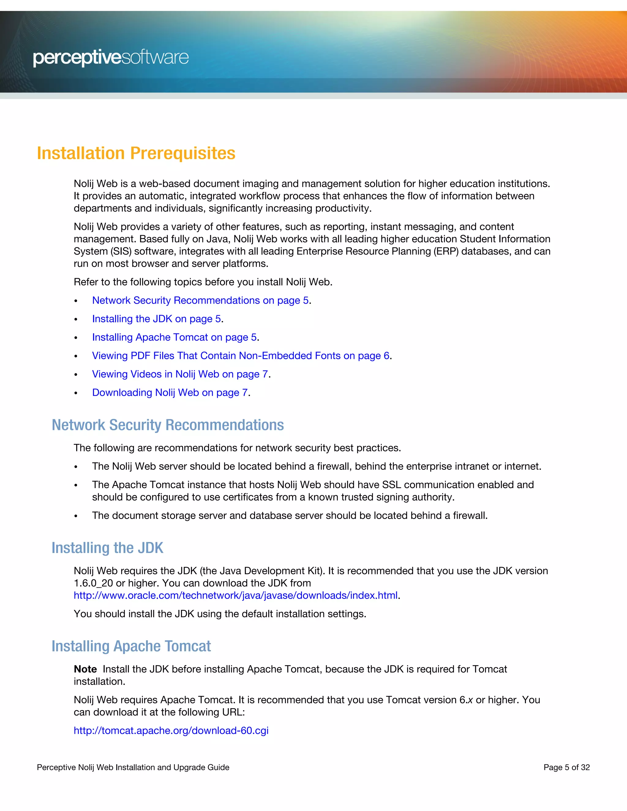 Perceptive Nolij Web Installation and Upgrade Guide Page 5 of 32
Installation Prerequisites
Nolij Web is a web-based document imaging and management solution for higher education institutions.
It provides an automatic, integrated workflow process that enhances the flow of information between
departments and individuals, significantly increasing productivity.
Nolij Web provides a variety of other features, such as reporting, instant messaging, and content
management. Based fully on Java, Nolij Web works with all leading higher education Student Information
System (SIS) software, integrates with all leading Enterprise Resource Planning (ERP) databases, and can
run on most browser and server platforms.
Refer to the following topics before you install Nolij Web.
• Network Security Recommendations on page 5.
• Installing the JDK on page 5.
• Installing Apache Tomcat on page 5.
• Viewing PDF Files That Contain Non-Embedded Fonts on page 6.
• Viewing Videos in Nolij Web on page 7.
• Downloading Nolij Web on page 7.
Network Security Recommendations
The following are recommendations for network security best practices.
• The Nolij Web server should be located behind a firewall, behind the enterprise intranet or internet.
• The Apache Tomcat instance that hosts Nolij Web should have SSL communication enabled and
should be configured to use certificates from a known trusted signing authority.
• The document storage server and database server should be located behind a firewall.
Installing the JDK
Nolij Web requires the JDK (the Java Development Kit). It is recommended that you use the JDK version
1.6.0_20 or higher. You can download the JDK from
http://www.oracle.com/technetwork/java/javase/downloads/index.html.
You should install the JDK using the default installation settings.
Installing Apache Tomcat
Note Install the JDK before installing Apache Tomcat, because the JDK is required for Tomcat
installation.
Nolij Web requires Apache Tomcat. It is recommended that you use Tomcat version 6.x or higher. You
can download it at the following URL:
http://tomcat.apache.org/download-60.cgi
 