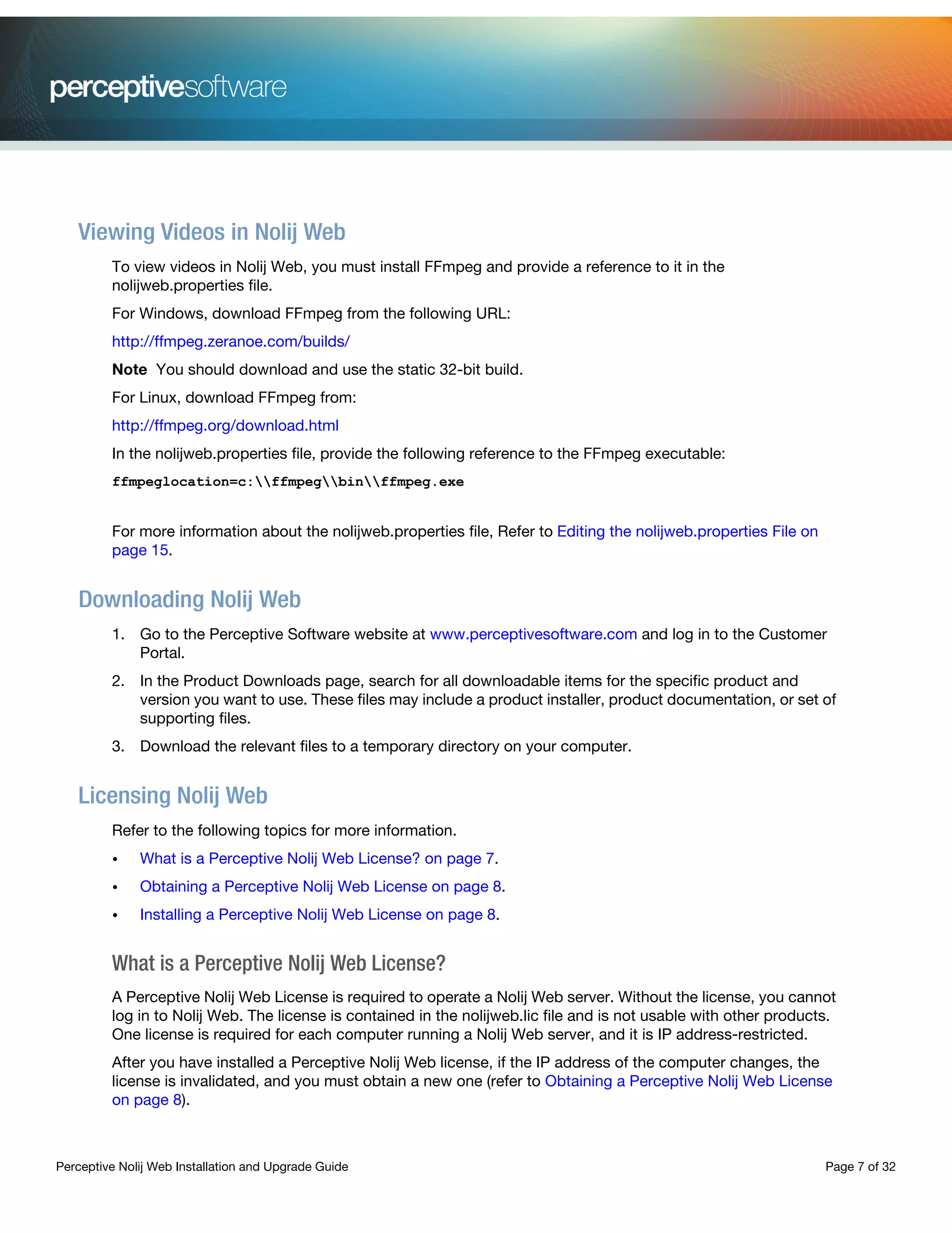 Perceptive Nolij Web Installation and Upgrade Guide Page 7 of 32
Viewing Videos in Nolij Web
To view videos in Nolij Web, you must install FFmpeg and provide a reference to it in the
nolijweb.properties file.
For Windows, download FFmpeg from the following URL:
http://ffmpeg.zeranoe.com/builds/
Note You should download and use the static 32-bit build.
For Linux, download FFmpeg from:
http://ffmpeg.org/download.html
In the nolijweb.properties file, provide the following reference to the FFmpeg executable:
ffmpeglocation=c:ffmpegbinffmpeg.exe
For more information about the nolijweb.properties file, Refer to Editing the nolijweb.properties File on
page 15.
Downloading Nolij Web
1. Go to the Perceptive Software website at www.perceptivesoftware.com and log in to the Customer
Portal.
2. In the Product Downloads page, search for all downloadable items for the specific product and
version you want to use. These files may include a product installer, product documentation, or set of
supporting files.
3. Download the relevant files to a temporary directory on your computer.
Licensing Nolij Web
Refer to the following topics for more information.
• What is a Perceptive Nolij Web License? on page 7.
• Obtaining a Perceptive Nolij Web License on page 8.
• Installing a Perceptive Nolij Web License on page 8.
What is a Perceptive Nolij Web License?
A Perceptive Nolij Web License is required to operate a Nolij Web server. Without the license, you cannot
log in to Nolij Web. The license is contained in the nolijweb.lic file and is not usable with other products.
One license is required for each computer running a Nolij Web server, and it is IP address-restricted.
After you have installed a Perceptive Nolij Web license, if the IP address of the computer changes, the
license is invalidated, and you must obtain a new one (refer to Obtaining a Perceptive Nolij Web License
on page 8).
 