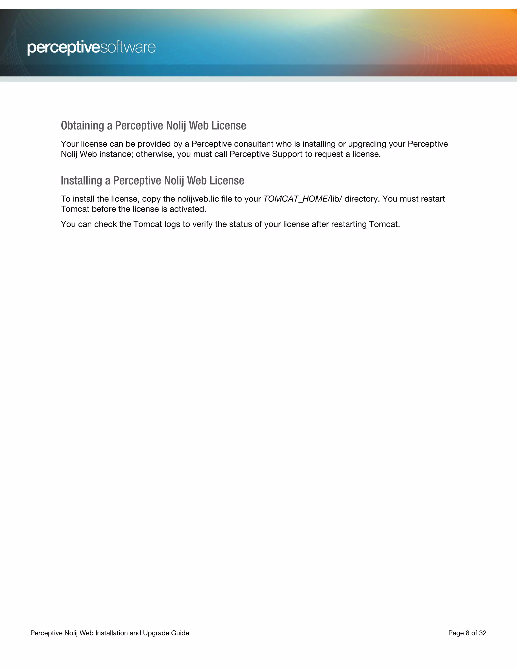 Perceptive Nolij Web Installation and Upgrade Guide Page 8 of 32
Obtaining a Perceptive Nolij Web License
Your license can be provided by a Perceptive consultant who is installing or upgrading your Perceptive
Nolij Web instance; otherwise, you must call Perceptive Support to request a license.
Installing a Perceptive Nolij Web License
To install the license, copy the nolijweb.lic file to your TOMCAT_HOME/lib/ directory. You must restart
Tomcat before the license is activated.
You can check the Tomcat logs to verify the status of your license after restarting Tomcat.
 