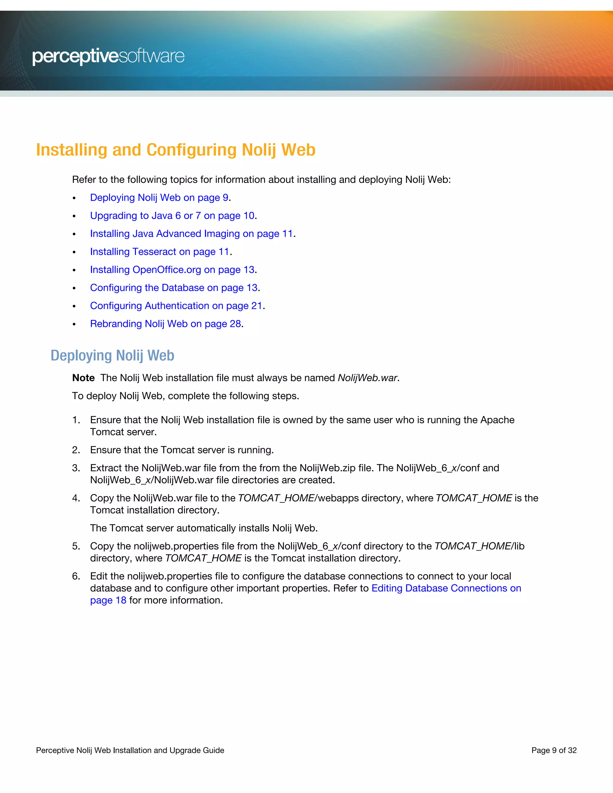 Perceptive Nolij Web Installation and Upgrade Guide Page 9 of 32
Installing and Configuring Nolij Web
Refer to the following topics for information about installing and deploying Nolij Web:
• Deploying Nolij Web on page 9.
• Upgrading to Java 6 or 7 on page 10.
• Installing Java Advanced Imaging on page 11.
• Installing Tesseract on page 11.
• Installing OpenOffice.org on page 13.
• Configuring the Database on page 13.
• Configuring Authentication on page 21.
• Rebranding Nolij Web on page 28.
Deploying Nolij Web
Note The Nolij Web installation file must always be named NolijWeb.war.
To deploy Nolij Web, complete the following steps.
1. Ensure that the Nolij Web installation file is owned by the same user who is running the Apache
Tomcat server.
2. Ensure that the Tomcat server is running.
3. Extract the NolijWeb.war file from the from the NolijWeb.zip file. The NolijWeb_6_x/conf and
NolijWeb_6_x/NolijWeb.war file directories are created.
4. Copy the NolijWeb.war file to the TOMCAT_HOME/webapps directory, where TOMCAT_HOME is the
Tomcat installation directory.
The Tomcat server automatically installs Nolij Web.
5. Copy the nolijweb.properties file from the NolijWeb_6_x/conf directory to the TOMCAT_HOME/lib
directory, where TOMCAT_HOME is the Tomcat installation directory.
6. Edit the nolijweb.properties file to configure the database connections to connect to your local
database and to configure other important properties. Refer to Editing Database Connections on
page 18 for more information.
 