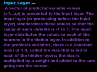 Input Layer   —   A vector of predictor variable values ( x1...xp ) is presented to the input layer. The input layer (or processing before the input layer) standardizes these values so that the range of each variable is -1 to 1. The input layer distributes the values to each of the neurons in the hidden layer. In addition to the predictor variables, there is a constant input of 1.0, called the  bias  that is fed to each of the hidden layers; the bias is multiplied by a weight and added to the sum going into the neuron.  
