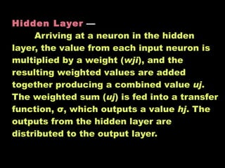 Hidden Layer   —  Arriving at a neuron in the hidden layer, the value from each input neuron is multiplied by a weight ( wji ), and the resulting weighted values are added together producing a combined value  uj . The weighted sum ( uj ) is fed into a transfer function, σ, which outputs a value  hj . The outputs from the hidden layer are distributed to the output layer.  