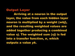 Output Layer   Arriving at a neuron in the output layer, the value from each hidden layer neuron is multiplied by a weight ( wkj ), and the resulting weighted values are added together producing a combined value  vj . The weighted sum ( vj ) is fed into a transfer function, σ, which outputs a value  yk .  