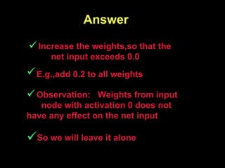   Answer So we will leave it alone   Observation:  Weights from input  node with activation 0 does not have any effect on the net input   E.g.,add 0.2 to all weights     Increase the weights,so that the  net input exceeds 0.0 