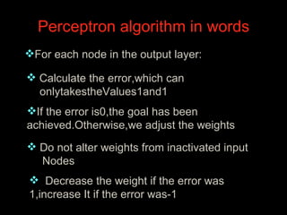 Perceptron algorithm in words  For each node in the output layer:  Calculate the error,which can onlytakestheValues1and1  If the error is0,the goal has been  achieved.Otherwise,we adjust the weights Do not alter weights from inactivated input Nodes    Decrease the weight if the error was 1,increase It if the error was-1 