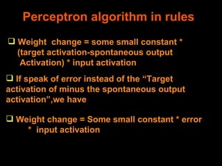 Perceptron algorithm in rules Weight  change = some small constant * (target activation-spontaneous output Activation) * input activation If speak of error instead of the “Target activation of minus the spontaneous output activation”,we have  Weight change = Some small constant * error  *  input activation 