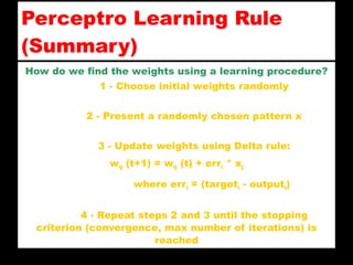 Perceptro Learning Rule ( Summary ) How do we find the weights using a learning procedure? 1 - Choose initial weights randomly 2 - Present a randomly chosen pattern x 3 - Update weights using Delta rule: w ij  (t+1) = w ij  (t) + err i  * x j where err i  = (target i  -  o utput i ) 4 - Repeat steps 2 and 3 until the stopping criterion (convergence, max number of iterations) is reached 
