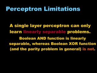 Perceptron Limitations A single layer perceptron can only learn  linearly separable  problems. Boolean AND function is linearly separable, whereas Boolean  X OR function (and the parity problem in general)  is not . 