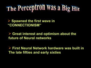 The Perceptron was a Big Hit Spawned the first wave in  “CONNECTIONISM” Great interest and optimism about the  future of Neural networks First Neural Network hardware was built in The late fifties and early sixties  