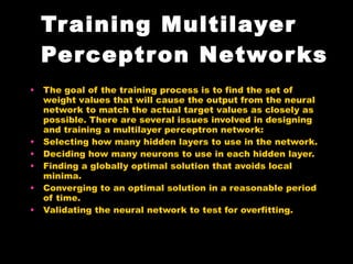 Training Multilayer Perceptron Networks The goal of the training process is to find the set of weight values that will cause the output from the neural network to match the actual target values as closely as possible. There are several issues involved in designing and training a multilayer perceptron network:  Selecting how many hidden layers to use in the network.  Deciding how many neurons to use in each hidden layer.  Finding a globally optimal solution that avoids local minima.  Converging to an optimal solution in a reasonable period of time.  Validating the neural network to test for overfitting.  