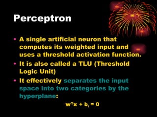 Perceptron A single artificial neuron that computes its weighted input and uses a threshold activation function. It is also called a TLU (Threshold Logic Unit) It   effectively  separates the input space into two categories  by  the hyperplane : w T x  +  b i  = 0 