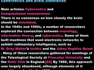 Cybernetics and brain simulation Main articles:  Cybernetics  and  Computational neuroscience There is no consensus on how closely the brain should be  simulated . In the 1940s and 1950s, a number of researchers explored the connection between  neurology ,  information theory , and  cybernetics . Some of them built machines that used electronic networks to exhibit rudimentary intelligence, such as  W. Grey Walter 's  turtles  and the  Johns Hopkins Beast . Many of these researchers gathered for meetings of the Teleological Society at  Princeton University  and the  Ratio Club  in England. [24]  By 1960, this approach was largely abandoned, although elements of it would be revived in the 1980s. 