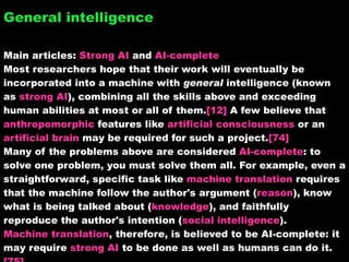 General intelligence Main articles:  Strong AI  and  AI-complete Most researchers hope that their work will eventually be incorporated into a machine with  general  intelligence (known as  strong AI ), combining all the skills above and exceeding human abilities at most or all of them. [12]  A few believe that  anthropomorphic  features like  artificial consciousness  or an  artificial brain  may be required for such a project. [74] Many of the problems above are considered  AI-complete : to solve one problem, you must solve them all. For example, even a straightforward, specific task like  machine translation  requires that the machine follow the author's argument ( reason ), know what is being talked about ( knowledge ), and faithfully reproduce the author's intention ( social intelligence ).  Machine translation , therefore, is believed to be AI-complete: it may require  strong AI  to be done as well as humans can do it. [75] 
