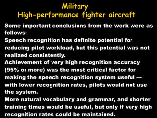 Some important conclusions from the work were as follows: Speech recognition has definite potential for reducing pilot workload, but this potential was not realized consistently.  Achievement of very high recognition accuracy (95% or more) was the most critical factor for making the speech recognition system useful — with lower recognition rates, pilots would not use the system.  More natural vocabulary and grammar, and shorter training times would be useful, but only if very high recognition rates could be maintained. Military High-performance fighter aircraft 