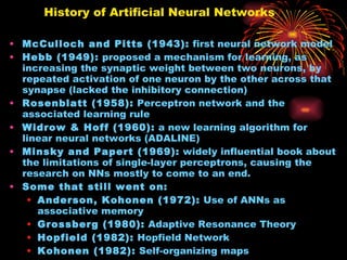 History of Artificial Neural Networks  McCulloch and Pitts (1943):  first neural network model Hebb (1949):  proposed a mechanism for learning, as increasing the synaptic weight between two neurons, by repeated activation of one neuron by the other across that synapse (lacked the inhibitory connection) Rosenblatt (1958):  Perceptron network and the associated learning rule Widrow & Hoff (1960):  a new learning algorithm for linear neural networks (ADALINE) Minsky and Papert (1969):  widely influential book about the limitations of single-layer perceptrons, causing the research on NNs mostly to come to an end. Some that still went on: Anderson, Kohonen (1972):  Use of ANNs as associative memory  Grossberg (1980):  Adaptive Resonance Theory Hopfield (1982):  Hopfield Network Kohonen (1982):  Self-organizing maps Rumelhart and McClelland (1982):  Backpropagation algorithm for training multilayer feed-forward networks . Started a resurgence on NN research again. 