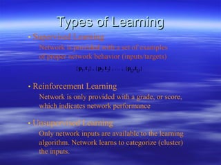 Types of  Learnin g •   Supervised Learning Network is provided with a set of examples of proper network behavior (inputs/targets) •   Reinforcement Learning Network is only provided with a grade, or score, which indicates network performance •   Unsupervised Learning Only network inputs are available to the learning algorithm. Network learns to categorize (cluster) the inputs. 