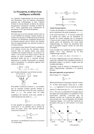 Le Perceptron, le début d’une                                                          p            
                                                                     f (x 1 ,…, x p ) = H ∑ ω j x j − θ  avec
                                                                                          
                                                                                          
                                                                                                         
                                                                                                         
          intelligence artificielle                                                        j =1
                                                                                                        
                                                                                                         
                                                                              y
Les capacités d’apprentissage du cerveau humain
sont fascinantes. Avec les capacités calculatoires
promises par l’informatique et dans l’objectif                                                    y = H (x )
d’imiter le cerveau humain, la théorie des réseaux
de neurones à commencer à poindre au milieu du                                 O                  x
XXème siècle, notamment avec l’introduction du            Action d’un perceptron
perceptron en 1957 par Franck Rosenblatt.
                                                          L’action du perceptron est entièrement déterminée
Neurone formel                                            par la connaissance des poids synaptiques ω1 ,…, ω p
On estime que le cerveau humain contient entre un         et du seuil d’activation θ . Il convient maintenant
et cent milliards de neurones. Chaque neurone est         de calculer les valeurs de ces paramètres en
connecté en moyenne à 10.000 autres par le biais de       fonction de l’action attendue par ce perceptron.
synapses. Les stimulations synaptiques perçues par        L’enjeu est alors, à partir d’une base d’exemples de
un neurone peuvent activer celui-ci qui transmet          valeurs prises, de déterminer, lors d’une phase
alors un signal électrique aux neurones suivants ou       d’apprentissage, les valeurs des paramètres pour
à d’autres cellules.                                      que le perceptron réagisse comme sur cette base
Le perceptron a pour objectif d’imiter la stimulation     d’exemples.
d’un neurone (sortie) par des neurones voisins            Si par exemple nous souhaitons simuler l’opérateur
(entrée). Dans un premier temps, nous allons              logique « Et », nous disposons de la base
considérer des neurones binaires : un neurone a la        d’apprentissage complète
valeur 1 s’il est actif et la valeur 0 sinon. L’état du
neurone de sortie correspond à la réponse du                 (0,0) ֏ 0 , (1,0) ֏ 0 , (0,1) ֏ 0 et (1,1) ֏ 1
perceptron tandis que les p neurones d’entrée             Si la base d’apprentissage n’est pas exhaustive, on
déterminent la variable fonctionnelle sur laquelle        espère que, confronté à une stimulation nouvelle, le
opère le perceptron. Le perceptron apparaît alors         perceptron réagira « au mieux » compte tenu des
comme une fonction                                        exemples déjà appris.
             {0,1}p → {0,1}
                                                         Cependant, avant de préciser le mécanisme de la
          f :
                                                         phase d’apprentissage, répondons à la question
             
             (x 1 ,…, x p ) ֏ y = f (x 1 ,…, x p )
                                                         suivante :
que l’on peut schématiser sous la forme suivante          Que peut apprendre un perceptron ?
         x1 x 2 x 3 ⋯ x p                                 Dans l’espace ℝ p , l’équation
                                         Entrée
                                                                                    p

                                                                                  ∑ω x
                                                                                   j =1
                                                                                          j   j   =θ

                    y                                     définit généralement un hyperplan séparant l’espace
                                         Sortie
                                                          ℝ p en deux demi-espaces. Selon que le p -uplet
Pour définir l’action de la fonction f , on considère     (x1 ,…, x p ) appartient à l’un ou l’autre de ces demi-
que les neurones d’entrée peuvent stimuler le
                                                          espaces, la valeur prise par f (x1 ,…, x p ) sera égale à
neurone de sortie par le biais de poids synaptiques
notés ω1 ,…, ω p . On somme alors les poids               0 ou 1. Par suite, un échantillon d’exemples pourra
                                                          être appris par un perceptron si et seulement s’il est
synaptiques des neurones actifs pour calculer le          linéairement séparable, c’est-à-dire que les
stimuli généré par une entrée (x 1 ,…, x p )              éléments envoyés sur 0 peuvent être séparés de
                           p                              ceux envoyés sur 1 par un hyperplan. Par exemple
                         ∑ω x    j   j                    l’opérateur logique « Et » peut être simulé par un
                          j =1                            perceptron alors que le « Ou exclusif » ne le peut
Si cette quantité est supérieure à un certain seuil       pas.
d’activation θ , on considère que le neurone de
sortie est activé. Ainsi, nous pouvons préciser
l’action de la fonction f :
                             
                                    p                       (0,1)             (1,1)              (0,1)        (1,1)
                             1 si ∑ ω x ≥ θ
                                       j j
          f (x 1 ,…, x p ) =      j =1
                                             .
                             
                             0 sinon
                             
                             
soit encore, en introduisant la fonction d’activation
H de Heaviside                                               (0,0)             (1,0)              (0,0)        (1,0)

                                                                 « Et »                            « Ou exclusif »
 