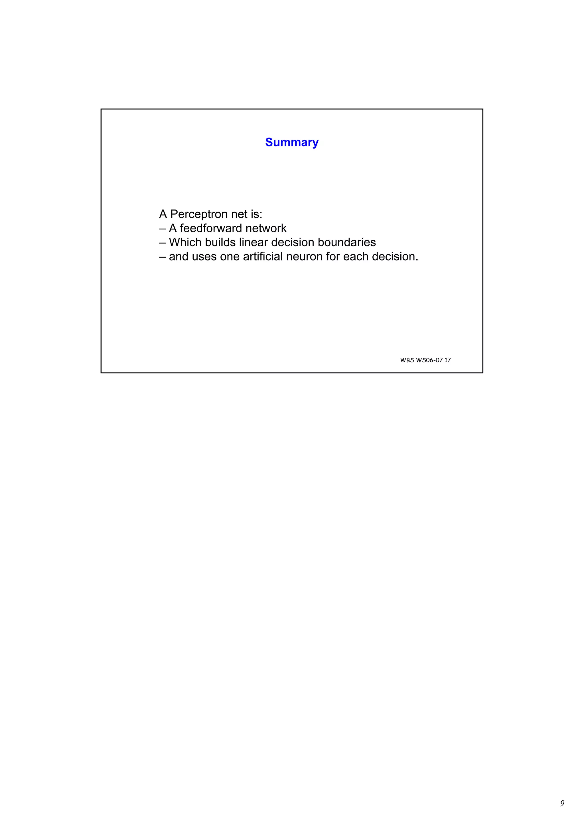 9
WBS WS06-07 17
Summary
A Perceptron net is:
– A feedforward network
– Which builds linear decision boundaries
– and uses one artificial neuron for each decision.
 