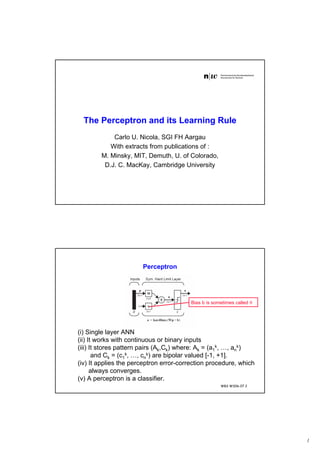 1
The Perceptron and its Learning Rule
Carlo U. Nicola, SGI FH Aargau
With extracts from publications of :
M. Minsky, MIT, Demuth, U. of Colorado,
D.J. C. MacKay, Cambridge University
WBS WS06-07 2
Perceptron
(i) Single layer ANN
(ii) It works with continuous or binary inputs
(iii) It stores pattern pairs (Ak,Ck) where: Ak = (a1
k, …, an
k)
and Ck = (c1
k, …, cn
k) are bipolar valued [-1, +1].
(iv) It applies the perceptron error-correction procedure, which
always converges.
(v) A perceptron is a classifier.
Bias b is sometimes called θ
 