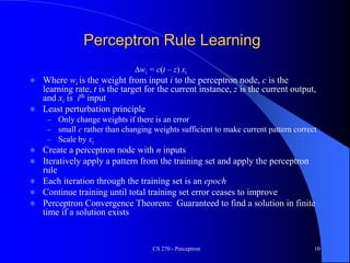 CS 270 - Perceptron 10
Perceptron Rule Learning
Dwi = c(t – z) xi
 Where wi is the weight from input i to the perceptron node, c is the
learning rate, t is the target for the current instance, z is the current output,
and xi is ith input
 Least perturbation principle
– Only change weights if there is an error
– small c rather than changing weights sufficient to make current pattern correct
– Scale by xi
 Create a perceptron node with n inputs
 Iteratively apply a pattern from the training set and apply the perceptron
rule
 Each iteration through the training set is an epoch
 Continue training until total training set error ceases to improve
 Perceptron Convergence Theorem: Guaranteed to find a solution in finite
time if a solution exists
 