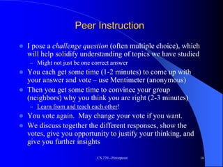 Peer Instruction
 I pose a challenge question (often multiple choice), which
will help solidify understanding of topics we have studied
– Might not just be one correct answer
 You each get some time (1-2 minutes) to come up with
your answer and vote – use Mentimeter (anonymous)
 Then you get some time to convince your group
(neighbors) why you think you are right (2-3 minutes)
– Learn from and teach each other!
 You vote again. May change your vote if you want.
 We discuss together the different responses, show the
votes, give you opportunity to justify your thinking, and
give you further insights
CS 270 - Perceptron 16
 