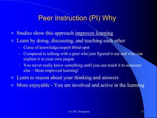 Peer Instruction (PI) Why
 Studies show this approach improves learning
 Learn by doing, discussing, and teaching each other
– Curse of knowledge/expert blind-spot
– Compared to talking with a peer who just figured it out and who can
explain it in your own jargon
– You never really know something until you can teach it to someone
else – More improved learning!
 Learn to reason about your thinking and answers
 More enjoyable - You are involved and active in the learning
CS 270 - Perceptron 17
 