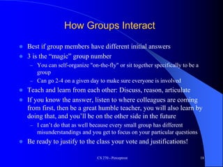 How Groups Interact
 Best if group members have different initial answers
 3 is the “magic” group number
– You can self-organize "on-the-fly" or sit together specifically to be a
group
– Can go 2-4 on a given day to make sure everyone is involved
 Teach and learn from each other: Discuss, reason, articulate
 If you know the answer, listen to where colleagues are coming
from first, then be a great humble teacher, you will also learn by
doing that, and you’ll be on the other side in the future
– I can’t do that as well because every small group has different
misunderstandings and you get to focus on your particular questions
 Be ready to justify to the class your vote and justifications!
CS 270 - Perceptron 18
 