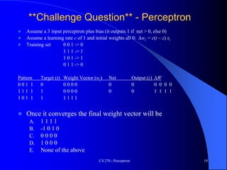 CS 270 - Perceptron 19
**Challenge Question** - Perceptron
 Assume a 3 input perceptron plus bias (it outputs 1 if net > 0, else 0)
 Assume a learning rate c of 1 and initial weights all 0: Dwi = c(t – z) xi
 Training set 0 0 1 -> 0
1 1 1 -> 1
1 0 1 -> 1
0 1 1 -> 0
Pattern Target (t) Weight Vector (wi) Net Output (z) DW
0 0 1 1 0 0 0 0 0 0 0 0 0 0 0
1 1 1 1 1 0 0 0 0 0 0 1 1 1 1
1 0 1 1 1 1 1 1 1
 Once it converges the final weight vector will be
A. 1 1 1 1
B. -1 0 1 0
C. 0 0 0 0
D. 1 0 0 0
E. None of the above
 