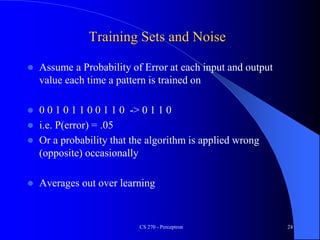 CS 270 - Perceptron 24
Training Sets and Noise
 Assume a Probability of Error at each input and output
value each time a pattern is trained on
 0 0 1 0 1 1 0 0 1 1 0 -> 0 1 1 0
 i.e. P(error) = .05
 Or a probability that the algorithm is applied wrong
(opposite) occasionally
 Averages out over learning
 