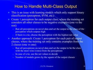 How to Handle Multi-Class Output
 This is an issue with learning models which only support binary
classification (perceptron, SVM, etc.)
 Create 1 perceptron for each output class, where the training set
considers all other classes to be negative examples (one vs the
rest)
– Run all perceptrons on novel data and set the output to the class of the
perceptron which outputs high
– If there is a tie, choose the perceptron with the highest net value
 Another approach: Create 1 perceptron for each pair of output
classes, where the training set only contains examples from the
2 classes (one vs one)
– Run all perceptrons on novel data and set the output to be the class
with the most wins (votes) from the perceptrons
– In case of a tie, use the net values to decide
– Number of models grows by the square of the output classes
CS 270 - Perceptron 30
 