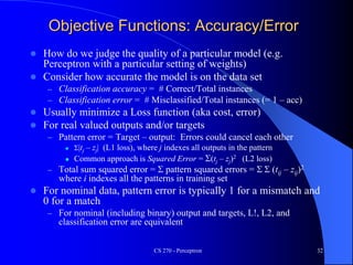 Objective Functions: Accuracy/Error
 How do we judge the quality of a particular model (e.g.
Perceptron with a particular setting of weights)
 Consider how accurate the model is on the data set
– Classification accuracy = # Correct/Total instances
– Classification error = # Misclassified/Total instances (= 1 – acc)
 Usually minimize a Loss function (aka cost, error)
 For real valued outputs and/or targets
– Pattern error = Target – output: Errors could cancel each other
 S|tj – zj| (L1 loss), where j indexes all outputs in the pattern
 Common approach is Squared Error = S(tj – zj)2 (L2 loss)
– Total sum squared error = S pattern squared errors = S S (tij – zij)2
where i indexes all the patterns in training set
 For nominal data, pattern error is typically 1 for a mismatch and
0 for a match
– For nominal (including binary) output and targets, L!, L2, and
classification error are equivalent
CS 270 - Perceptron 32
 
