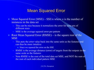 Mean Squared Error
 Mean Squared Error (MSE) – SSE/n where n is the number of
instances in the data set
– This can be nice because it normalizes the error for data sets of
different sizes
– MSE is the average squared error per pattern
 Root Mean Squared Error (RMSE) – is the square root of the
MSE
– This puts the error value back into the same units as the features and
can thus be more intuitive
 Since we squared the error on the SSE
– RMSE is the average distance (error) of targets from the outputs in the
same scale as the features
– Note RMSE is the root of the total data set MSE, and NOT the sum of
the root of each individual pattern MSE
CS 270 - Perceptron 33
 