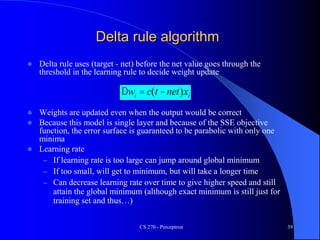 CS 270 - Perceptron 39
Delta rule algorithm
 Delta rule uses (target - net) before the net value goes through the
threshold in the learning rule to decide weight update
 Weights are updated even when the output would be correct
 Because this model is single layer and because of the SSE objective
function, the error surface is guaranteed to be parabolic with only one
minima
 Learning rate
– If learning rate is too large can jump around global minimum
– If too small, will get to minimum, but will take a longer time
– Can decrease learning rate over time to give higher speed and still
attain the global minimum (although exact minimum is still just for
training set and thus…)
Dwi = c(t -net)xi
 