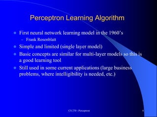 CS 270 - Perceptron 4
Perceptron Learning Algorithm
 First neural network learning model in the 1960’s
– Frank Rosenblatt
 Simple and limited (single layer model)
 Basic concepts are similar for multi-layer models so this is
a good learning tool
 Still used in some current applications (large business
problems, where intelligibility is needed, etc.)
 
