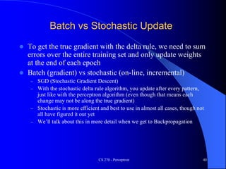 Batch vs Stochastic Update
 To get the true gradient with the delta rule, we need to sum
errors over the entire training set and only update weights
at the end of each epoch
 Batch (gradient) vs stochastic (on-line, incremental)
– SGD (Stochastic Gradient Descent)
– With the stochastic delta rule algorithm, you update after every pattern,
just like with the perceptron algorithm (even though that means each
change may not be along the true gradient)
– Stochastic is more efficient and best to use in almost all cases, though not
all have figured it out yet
– We’ll talk about this in more detail when we get to Backpropagation
CS 270 - Perceptron 40
 