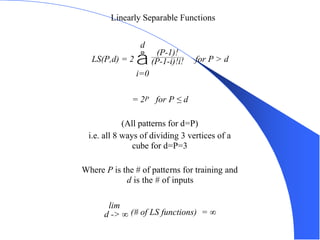 CS 270 - Perceptron 47
Linearly Separable Functions
LS(P,d) = 2 å
i=0
d
(P-1)!
(P-1-i)!i! for P > d
= 2P for P ≤ d
(All patterns for d=P)
i.e. all 8 ways of dividing 3 vertices of a
cube for d=P=3
Where P is the # of patterns for training and
d is the # of inputs
lim
d -> ∞ (# of LS functions) = ∞
 