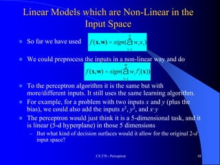 Linear Models which are Non-Linear in the
Input Space
 So far we have used
 We could preprocess the inputs in a non-linear way and do
 To the perceptron algorithm it is the same but with
more/different inputs. It still uses the same learning algorithm.
 For example, for a problem with two inputs x and y (plus the
bias), we could also add the inputs x2, y2, and x·y
 The perceptron would just think it is a 5-dimensional task, and it
is linear (5-d hyperplane) in those 5 dimensions
– But what kind of decision surfaces would it allow for the original 2-d
input space?
CS 270 - Perceptron 48
f (x,w) = sign( wixi
1=1
n
å )
f (x,w) = sign( wifi(x
1=1
m
å ))
 