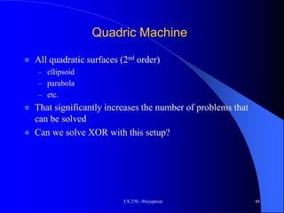 Quadric Machine
 All quadratic surfaces (2nd order)
– ellipsoid
– parabola
– etc.
 That significantly increases the number of problems that
can be solved
 Can we solve XOR with this setup?
CS 270 - Perceptron 49
 