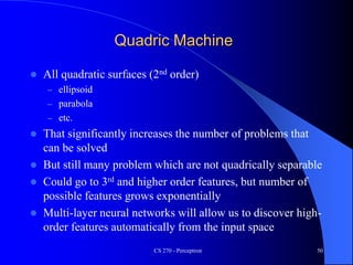 Quadric Machine
 All quadratic surfaces (2nd order)
– ellipsoid
– parabola
– etc.
 That significantly increases the number of problems that
can be solved
 But still many problem which are not quadrically separable
 Could go to 3rd and higher order features, but number of
possible features grows exponentially
 Multi-layer neural networks will allow us to discover high-
order features automatically from the input space
CS 270 - Perceptron 50
 