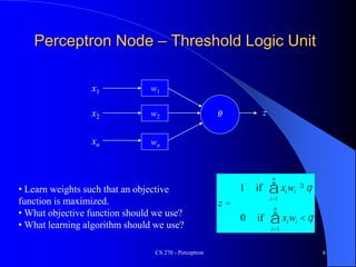 CS 270 - Perceptron 6
Perceptron Node – Threshold Logic Unit
x1
xn
x2
w1
w2
wn
z
q
q
<
=
³
å
å
=
=
i
n
i
i
i
n
i
i
w
x
z
w
x
1
1
if
0
if
1
• Learn weights such that an objective
function is maximized.
• What objective function should we use?
• What learning algorithm should we use?
𝜃
 