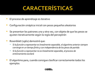 El proceso de aprendizaje es iterativo Configuración sináptica inicial con pesos pequeños aleatorios Se presentan los patrones una y otra vez, con objeto de que los pesos se ajusten iterativamente según la regla del perceptrón  Rosenblatt (1962) demostró que: Si la función a representar es linealmente separable, el algoritmo anterior siempre converge en un tiempo finito y con independencia de los pesos de partida Si la función a representar no es linealmente separable, el  proceso de entrenamiento oscilará El algoritmo para, cuando consigue clasificar correctamente todos  los ejemplos 