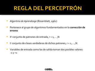 Algoritmo de Aprendizaje  (Rosenblatt, 1962) Pertenece al grupo de algoritmos fundamentados en la  corrección de   errores X r  conjunto de patrones de entrada,  r = 1,… ,N t r  conjunto de clases verdaderas de dichos patrones, r = 1,….,N Variables de entrada como las de salida toman dos posibles valores: -1 y +1 